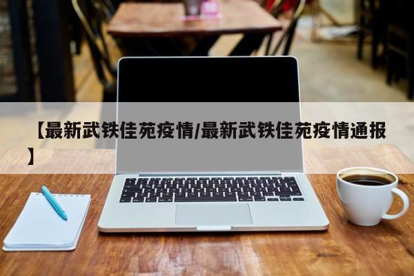 【最新武铁佳苑疫情/最新武铁佳苑疫情通报】