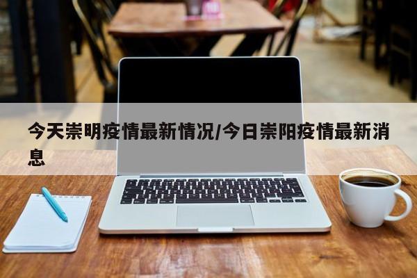 今天崇明疫情最新情况/今日崇阳疫情最新消息