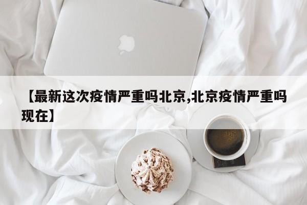 【最新这次疫情严重吗北京,北京疫情严重吗现在】