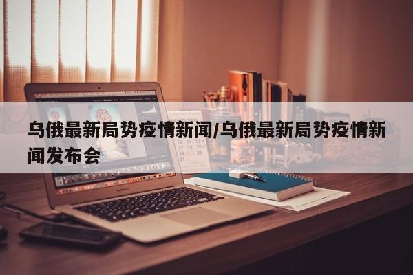 乌俄最新局势疫情新闻/乌俄最新局势疫情新闻发布会