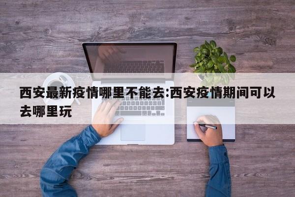 西安最新疫情哪里不能去:西安疫情期间可以去哪里玩