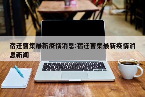 宿迁曹集最新疫情消息:宿迁曹集最新疫情消息新闻