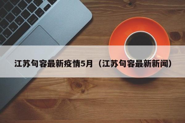 江苏句容最新疫情5月（江苏句容最新新闻）