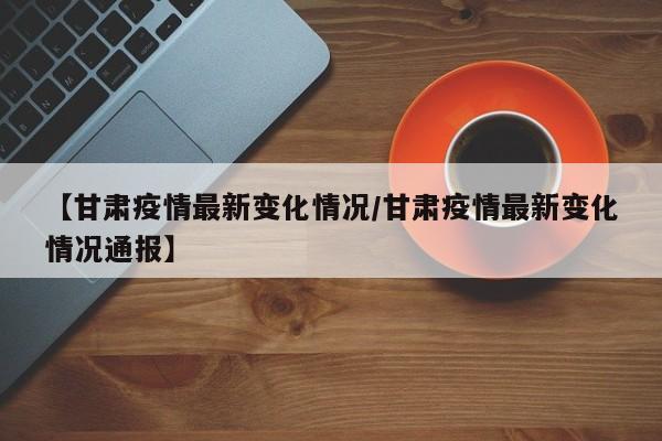 【甘肃疫情最新变化情况/甘肃疫情最新变化情况通报】