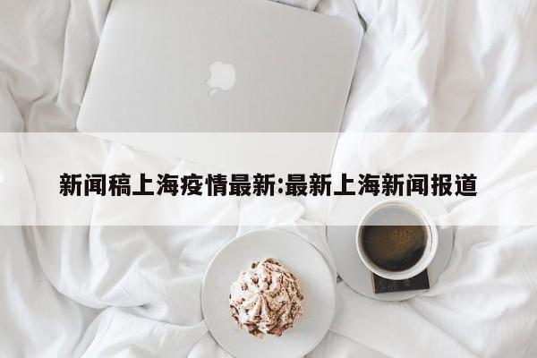 新闻稿上海疫情最新:最新上海新闻报道
