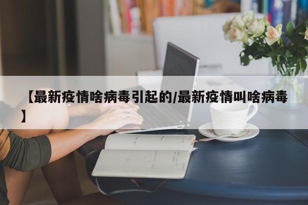 【最新疫情啥病毒引起的/最新疫情叫啥病毒】