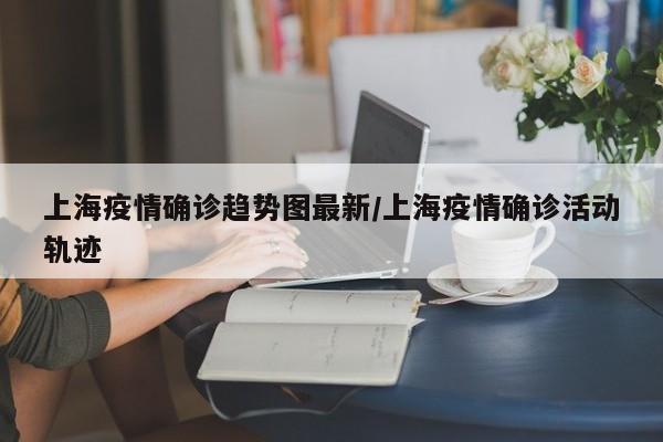 上海疫情确诊趋势图最新/上海疫情确诊活动轨迹