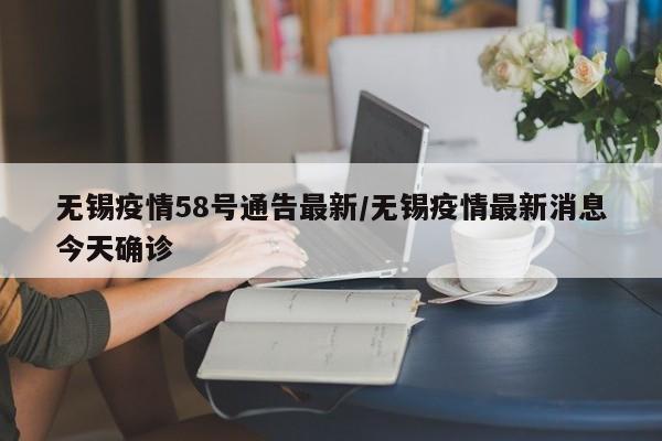 无锡疫情58号通告最新/无锡疫情最新消息今天确诊